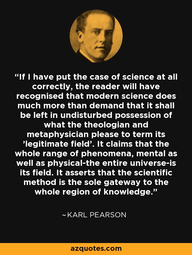 If I have put the case of science at all correctly, the reader will have recognised that modern science does much more than demand that it shall be left in undisturbed possession of what the theologian and metaphysician please to term its 'legitimate field'. It claims that the whole range of phenomena, mental as well as physical-the entire universe-is its field. It asserts that the scientific method is the sole gateway to the whole region of knowledge. - Karl Pearson