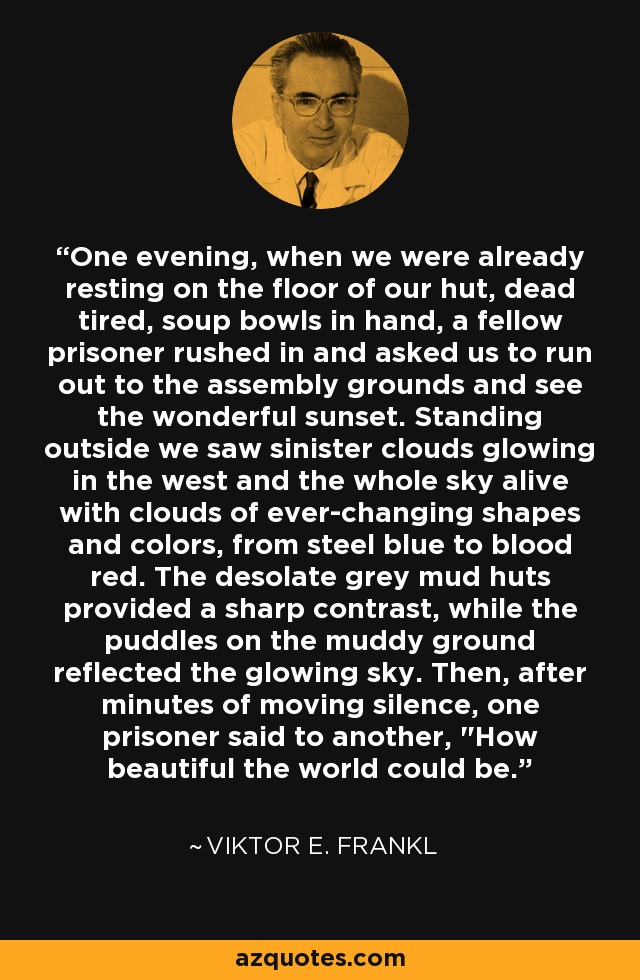 One evening, when we were already resting on the floor of our hut, dead tired, soup bowls in hand, a fellow prisoner rushed in and asked us to run out to the assembly grounds and see the wonderful sunset. Standing outside we saw sinister clouds glowing in the west and the whole sky alive with clouds of ever-changing shapes and colors, from steel blue to blood red. The desolate grey mud huts provided a sharp contrast, while the puddles on the muddy ground reflected the glowing sky. Then, after minutes of moving silence, one prisoner said to another, 