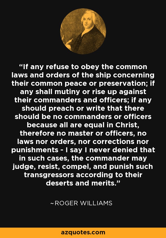 If any refuse to obey the common laws and orders of the ship concerning their common peace or preservation; if any shall mutiny or rise up against their commanders and officers; if any should preach or write that there should be no commanders or officers because all are equal in Christ, therefore no master or officers, no laws nor orders, nor corrections nor punishments - I say I never denied that in such cases, the commander may judge, resist, compel, and punish such transgressors according to their deserts and merits. - Roger Williams