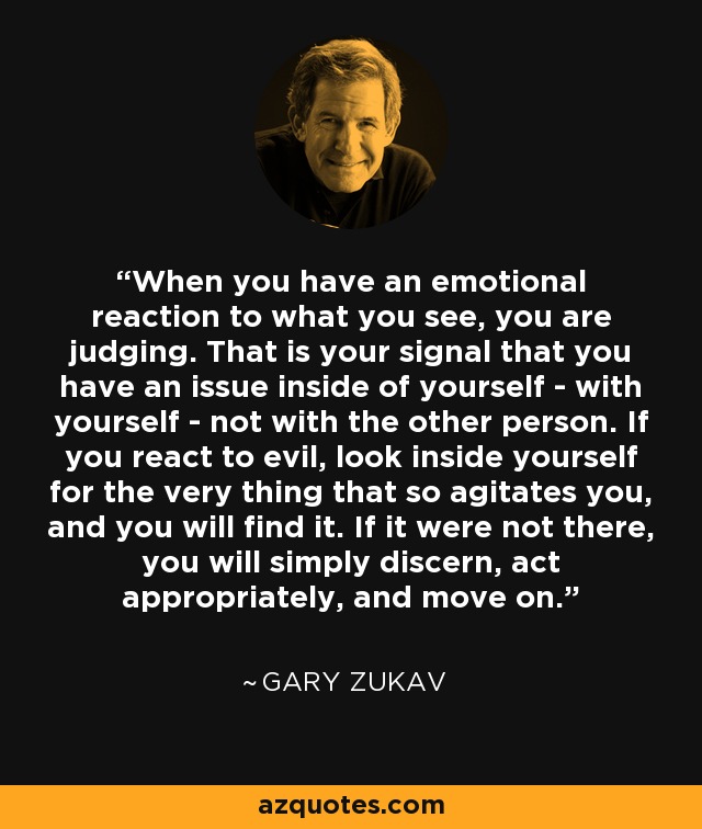 When you have an emotional reaction to what you see, you are judging. That is your signal that you have an issue inside of yourself - with yourself - not with the other person. If you react to evil, look inside yourself for the very thing that so agitates you, and you will find it. If it were not there, you will simply discern, act appropriately, and move on. - Gary Zukav