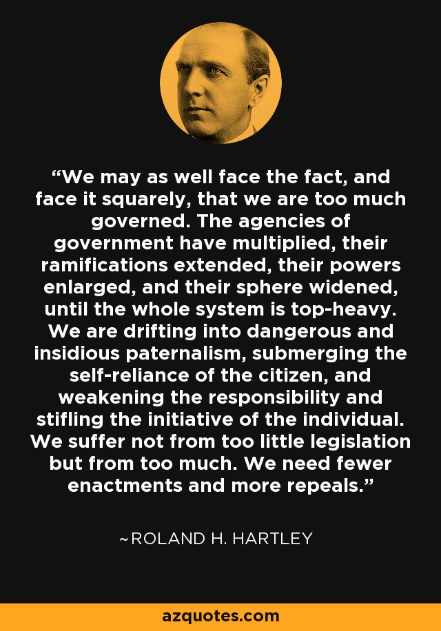 We may as well face the fact, and face it squarely, that we are too much governed. The agencies of government have multiplied, their ramifications extended, their powers enlarged, and their sphere widened, until the whole system is top-heavy. We are drifting into dangerous and insidious paternalism, submerging the self-reliance of the citizen, and weakening the responsibility and stifling the initiative of the individual. We suffer not from too little legislation but from too much. We need fewer enactments and more repeals. - Roland H. Hartley