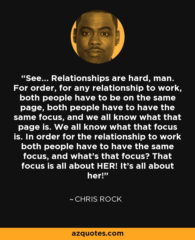 See... Relationships are hard, man. For order, for any relationship to work, both people have to be on the same page, both people have to have the same focus, and we all know what that page is. We all know what that focus is. In order for the relationship to work both people have to have the same focus, and what's that focus? That focus is all about HER! It's all about her! - Chris Rock