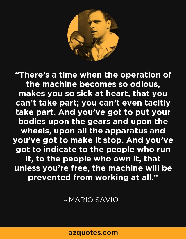 There's a time when the operation of the machine becomes so odious, makes you so sick at heart, that you can't take part; you can't even tacitly take part. And you've got to put your bodies upon the gears and upon the wheels, upon all the apparatus and you've got to make it stop. And you've got to indicate to the people who run it, to the people who own it, that unless you're free, the machine will be prevented from working at all. - Mario Savio