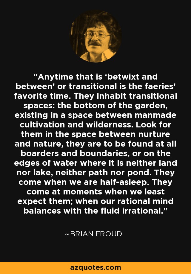 Anytime that is ‘betwixt and between’ or transitional is the faeries’ favorite time. They inhabit transitional spaces: the bottom of the garden, existing in a space between manmade cultivation and wilderness. Look for them in the space between nurture and nature, they are to be found at all boarders and boundaries, or on the edges of water where it is neither land nor lake, neither path nor pond. They come when we are half-asleep. They come at moments when we least expect them; when our rational mind balances with the fluid irrational. - Brian Froud