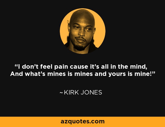 I don't feel pain cause it's all in the mind, And what's mines is mines and yours is mine! - Kirk Jones