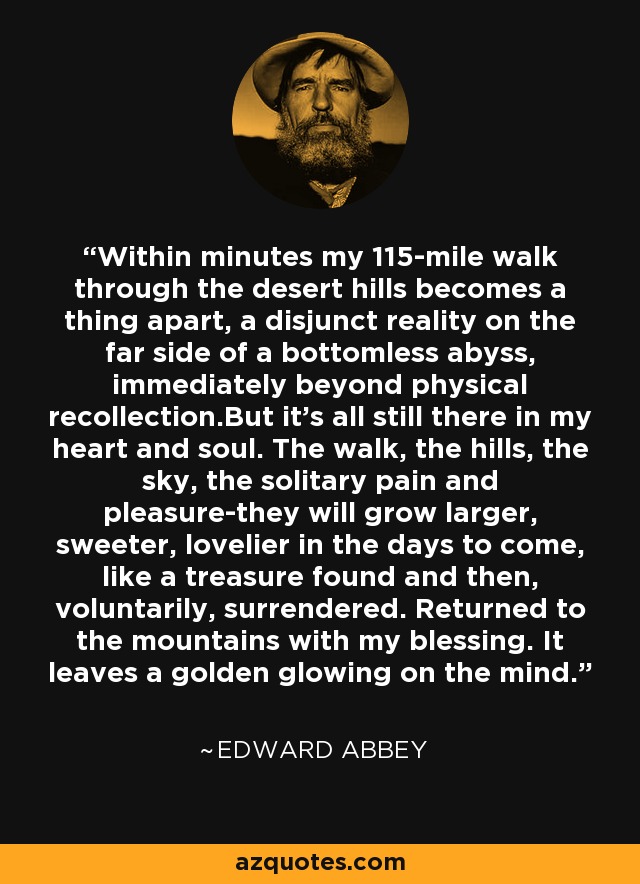 Within minutes my 115-mile walk through the desert hills becomes a thing apart, a disjunct reality on the far side of a bottomless abyss, immediately beyond physical recollection.But it's all still there in my heart and soul. The walk, the hills, the sky, the solitary pain and pleasure-they will grow larger, sweeter, lovelier in the days to come, like a treasure found and then, voluntarily, surrendered. Returned to the mountains with my blessing. It leaves a golden glowing on the mind. - Edward Abbey