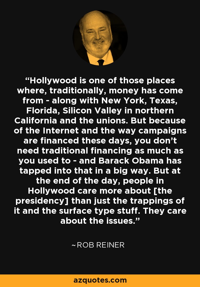 Hollywood is one of those places where, traditionally, money has come from - along with New York, Texas, Florida, Silicon Valley in northern California and the unions. But because of the Internet and the way campaigns are financed these days, you don't need traditional financing as much as you used to - and Barack Obama has tapped into that in a big way. But at the end of the day, people in Hollywood care more about [the presidency] than just the trappings of it and the surface type stuff. They care about the issues. - Rob Reiner