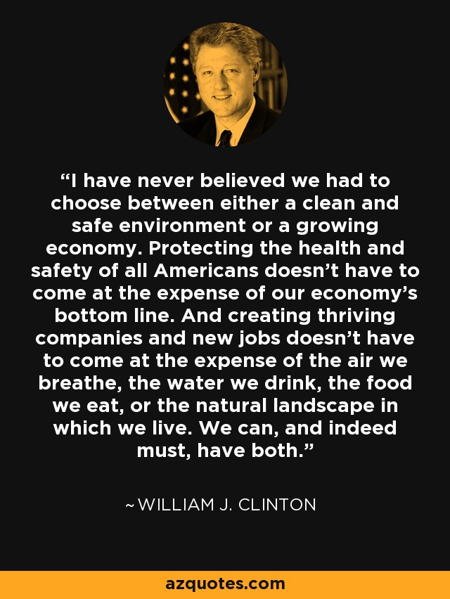 I have never believed we had to choose between either a clean and safe environment or a growing economy. Protecting the health and safety of all Americans doesn't have to come at the expense of our economy's bottom line. And creating thriving companies and new jobs doesn't have to come at the expense of the air we breathe, the water we drink, the food we eat, or the natural landscape in which we live. We can, and indeed must, have both. - William J. Clinton