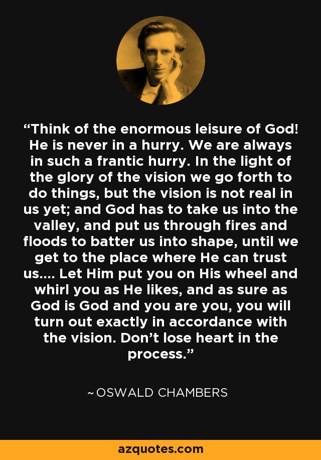 Think of the enormous leisure of God! He is never in a hurry. We are always in such a frantic hurry. In the light of the glory of the vision we go forth to do things, but the vision is not real in us yet; and God has to take us into the valley, and put us through fires and floods to batter us into shape, until we get to the place where He can trust us.... Let Him put you on His wheel and whirl you as He likes, and as sure as God is God and you are you, you will turn out exactly in accordance with the vision. Don't lose heart in the process. - Oswald Chambers