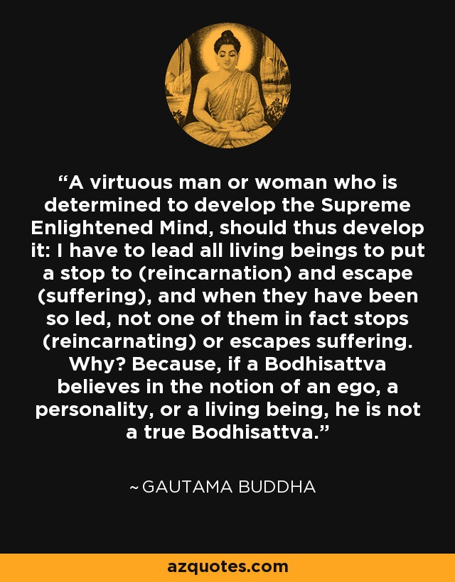 A virtuous man or woman who is determined to develop the Supreme Enlightened Mind, should thus develop it: I have to lead all living beings to put a stop to (reincarnation) and escape (suffering), and when they have been so led, not one of them in fact stops (reincarnating) or escapes suffering. Why? Because, if a Bodhisattva believes in the notion of an ego, a personality, or a living being, he is not a true Bodhisattva. - Gautama Buddha