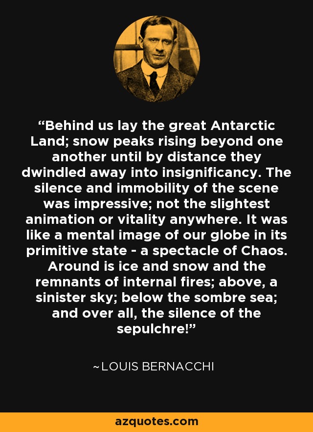 Behind us lay the great Antarctic Land; snow peaks rising beyond one another until by distance they dwindled away into insignificancy. The silence and immobility of the scene was impressive; not the slightest animation or vitality anywhere. It was like a mental image of our globe in its primitive state - a spectacle of Chaos. Around is ice and snow and the remnants of internal fires; above, a sinister sky; below the sombre sea; and over all, the silence of the sepulchre! - Louis Bernacchi