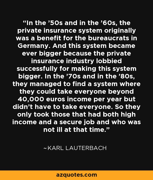 In the '50s and in the '60s, the private insurance system originally was a benefit for the bureaucrats in Germany. And this system became ever bigger because the private insurance industry lobbied successfully for making this system bigger. In the '70s and in the '80s, they managed to find a system where they could take everyone beyond 40,000 euros income per year but didn't have to take everyone. So they only took those that had both high income and a secure job and who was not ill at that time. - Karl Lauterbach