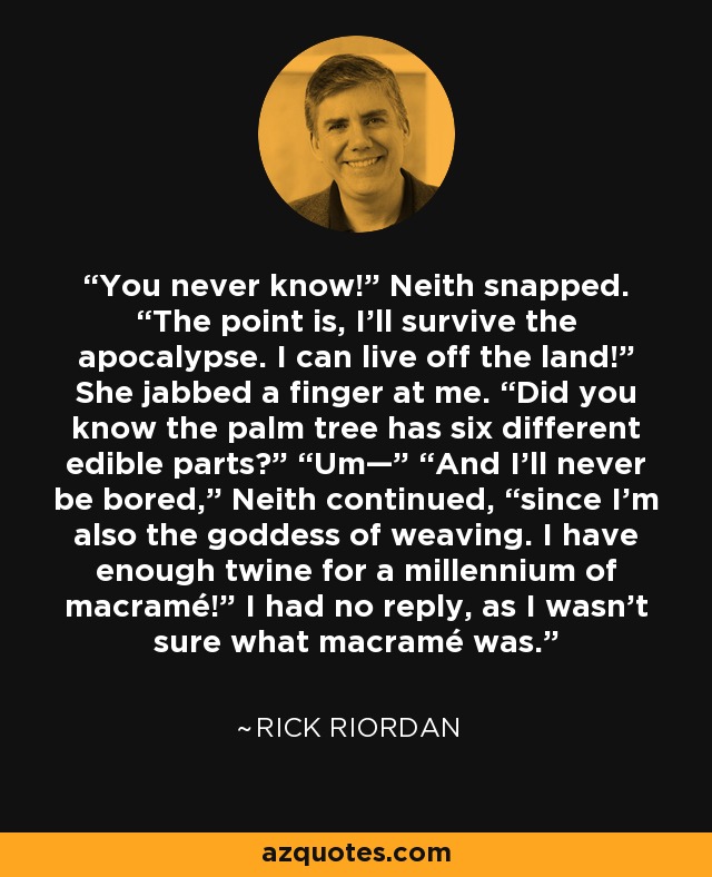 You never know!” Neith snapped. “The point is, I’ll survive the apocalypse. I can live off the land!” She jabbed a finger at me. “Did you know the palm tree has six different edible parts?” “Um—” “And I’ll never be bored,” Neith continued, “since I’m also the goddess of weaving. I have enough twine for a millennium of macramé!” I had no reply, as I wasn’t sure what macramé was. - Rick Riordan