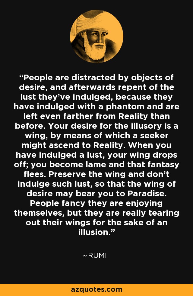 People are distracted by objects of desire, and afterwards repent of the lust they've indulged, because they have indulged with a phantom and are left even farther from Reality than before. Your desire for the illusory is a wing, by means of which a seeker might ascend to Reality. When you have indulged a lust, your wing drops off; you become lame and that fantasy flees. Preserve the wing and don't indulge such lust, so that the wing of desire may bear you to Paradise. People fancy they are enjoying themselves, but they are really tearing out their wings for the sake of an illusion. - Rumi