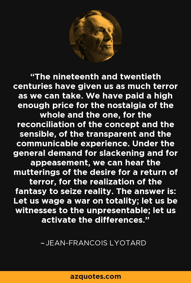 The nineteenth and twentieth centuries have given us as much terror as we can take. We have paid a high enough price for the nostalgia of the whole and the one, for the reconciliation of the concept and the sensible, of the transparent and the communicable experience. Under the general demand for slackening and for appeasement, we can hear the mutterings of the desire for a return of terror, for the realization of the fantasy to seize reality. The answer is: Let us wage a war on totality; let us be witnesses to the unpresentable; let us activate the differences. - Jean-Francois Lyotard