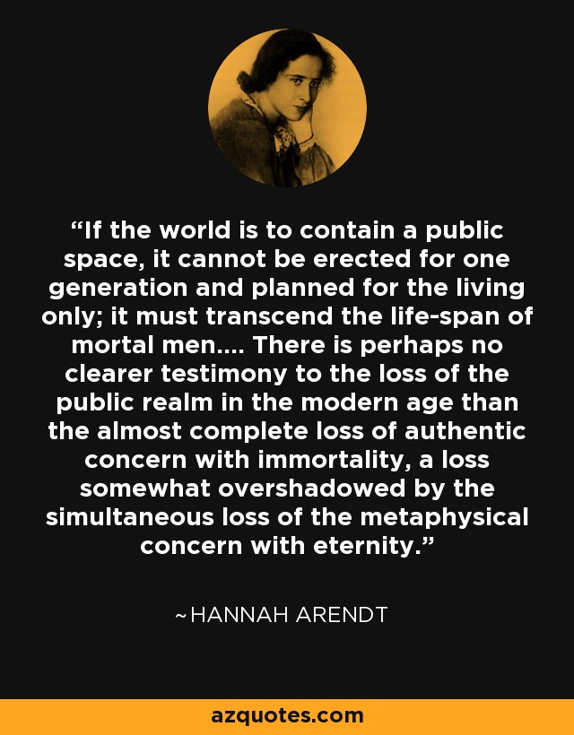 If the world is to contain a public space, it cannot be erected for one generation and planned for the living only; it must transcend the life-span of mortal men…. There is perhaps no clearer testimony to the loss of the public realm in the modern age than the almost complete loss of authentic concern with immortality, a loss somewhat overshadowed by the simultaneous loss of the metaphysical concern with eternity. - Hannah Arendt