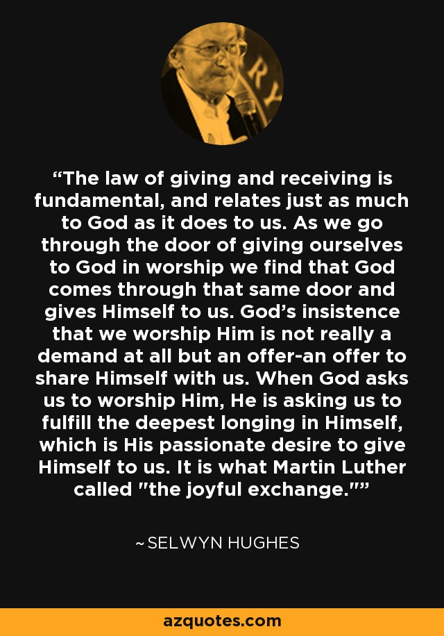 The law of giving and receiving is fundamental, and relates just as much to God as it does to us. As we go through the door of giving ourselves to God in worship we find that God comes through that same door and gives Himself to us. God's insistence that we worship Him is not really a demand at all but an offer-an offer to share Himself with us. When God asks us to worship Him, He is asking us to fulfill the deepest longing in Himself, which is His passionate desire to give Himself to us. It is what Martin Luther called 