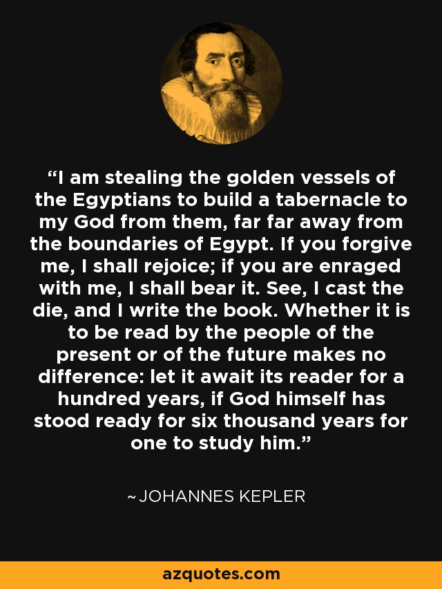 I am stealing the golden vessels of the Egyptians to build a tabernacle to my God from them, far far away from the boundaries of Egypt. If you forgive me, I shall rejoice; if you are enraged with me, I shall bear it. See, I cast the die, and I write the book. Whether it is to be read by the people of the present or of the future makes no difference: let it await its reader for a hundred years, if God himself has stood ready for six thousand years for one to study him. - Johannes Kepler