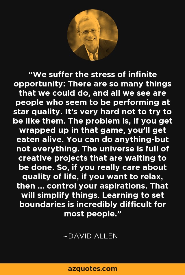 We suffer the stress of infinite opportunity: There are so many things that we could do, and all we see are people who seem to be performing at star quality. It's very hard not to try to be like them. The problem is, if you get wrapped up in that game, you'll get eaten alive. You can do anything-but not everything. The universe is full of creative projects that are waiting to be done. So, if you really care about quality of life, if you want to relax, then ... control your aspirations. That will simplify things. Learning to set boundaries is incredibly difficult for most people. - David Allen