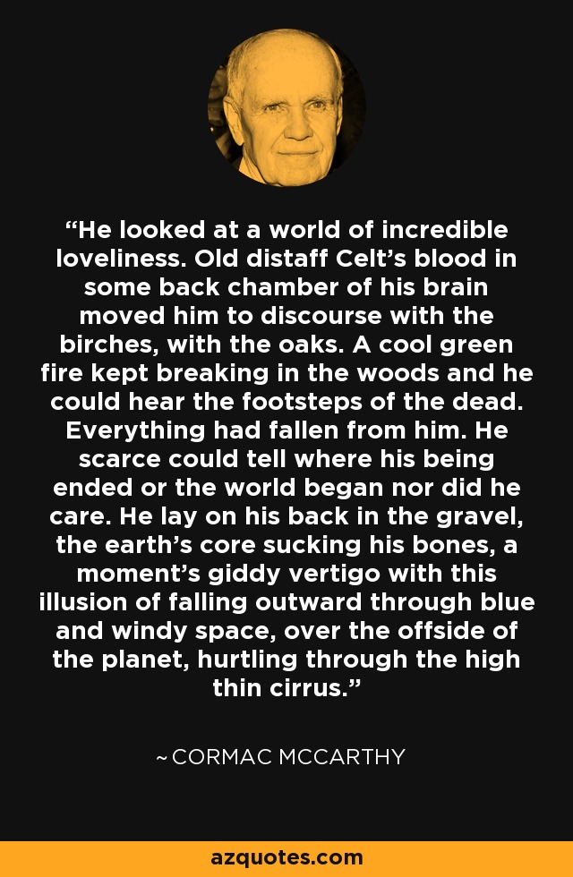 He looked at a world of incredible loveliness. Old distaff Celt's blood in some back chamber of his brain moved him to discourse with the birches, with the oaks. A cool green fire kept breaking in the woods and he could hear the footsteps of the dead. Everything had fallen from him. He scarce could tell where his being ended or the world began nor did he care. He lay on his back in the gravel, the earth's core sucking his bones, a moment's giddy vertigo with this illusion of falling outward through blue and windy space, over the offside of the planet, hurtling through the high thin cirrus. - Cormac McCarthy