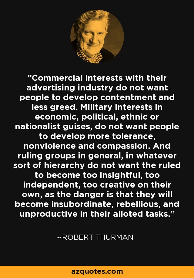 Commercial interests with their advertising industry do not want people to develop contentment and less greed. Military interests in economic, political, ethnic or nationalist guises, do not want people to develop more tolerance, nonviolence and compassion. And ruling groups in general, in whatever sort of hierarchy do not want the ruled to become too insightful, too independent, too creative on their own, as the danger is that they will become insubordinate, rebellious, and unproductive in their alloted tasks. - Robert Thurman