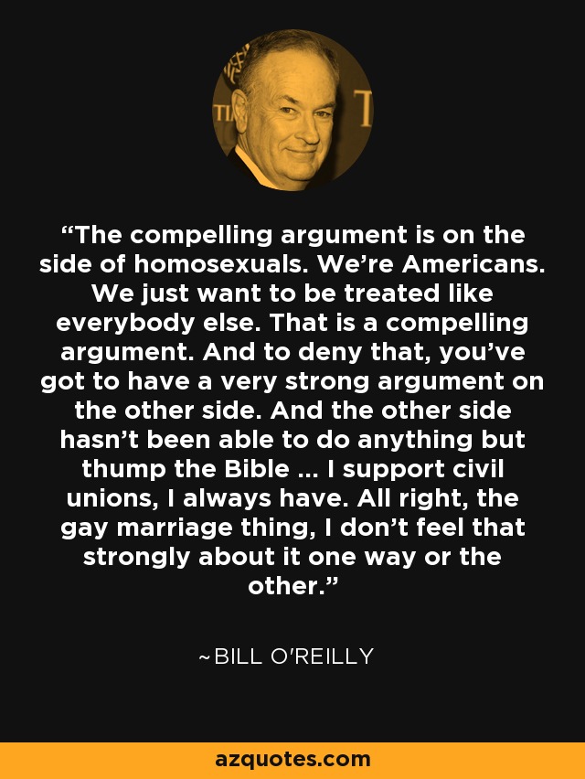 The compelling argument is on the side of homosexuals. We're Americans. We just want to be treated like everybody else. That is a compelling argument. And to deny that, you've got to have a very strong argument on the other side. And the other side hasn't been able to do anything but thump the Bible ... I support civil unions, I always have. All right, the gay marriage thing, I don't feel that strongly about it one way or the other. - Bill O'Reilly