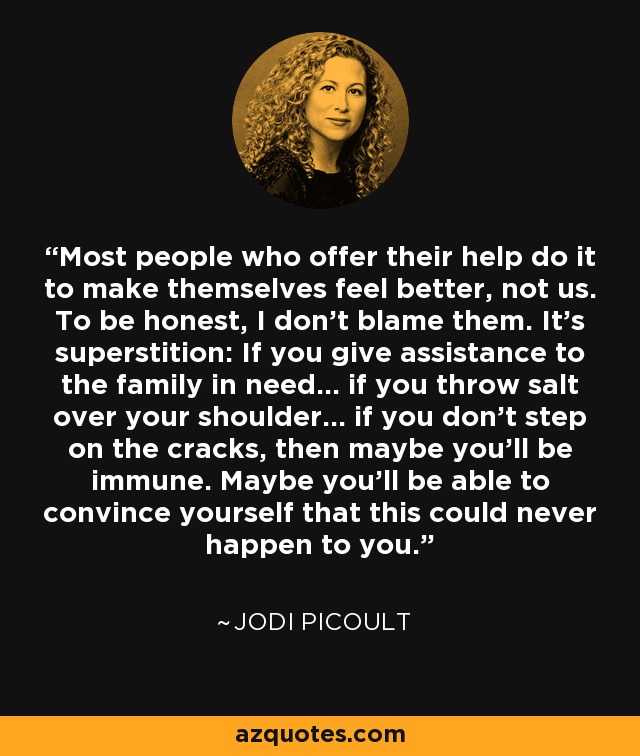 Most people who offer their help do it to make themselves feel better, not us. To be honest, I don't blame them. It's superstition: If you give assistance to the family in need... if you throw salt over your shoulder... if you don't step on the cracks, then maybe you'll be immune. Maybe you'll be able to convince yourself that this could never happen to you. - Jodi Picoult