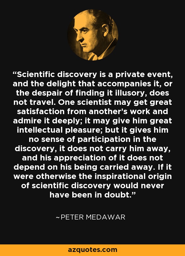 Scientific discovery is a private event, and the delight that accompanies it, or the despair of finding it illusory, does not travel. One scientist may get great satisfaction from another's work and admire it deeply; it may give him great intellectual pleasure; but it gives him no sense of participation in the discovery, it does not carry him away, and his appreciation of it does not depend on his being carried away. If it were otherwise the inspirational origin of scientific discovery would never have been in doubt. - Peter Medawar