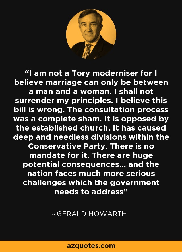 I am not a Tory moderniser for I believe marriage can only be between a man and a woman. I shall not surrender my principles. I believe this bill is wrong. The consultation process was a complete sham. It is opposed by the established church. It has caused deep and needless divisions within the Conservative Party. There is no mandate for it. There are huge potential consequences... and the nation faces much more serious challenges which the government needs to address - Gerald Howarth