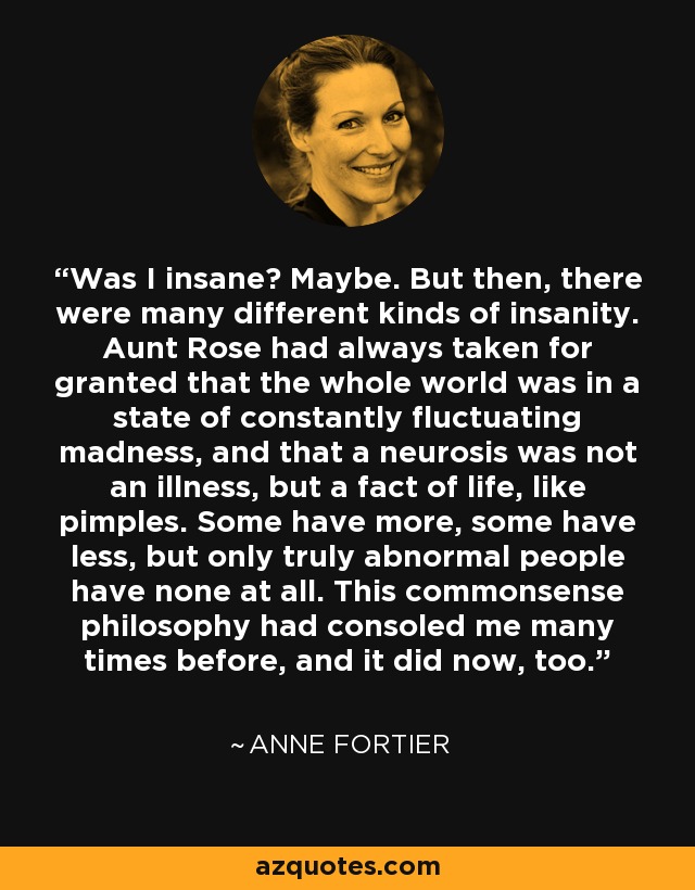 Was I insane? Maybe. But then, there were many different kinds of insanity. Aunt Rose had always taken for granted that the whole world was in a state of constantly fluctuating madness, and that a neurosis was not an illness, but a fact of life, like pimples. Some have more, some have less, but only truly abnormal people have none at all. This commonsense philosophy had consoled me many times before, and it did now, too. - Anne Fortier