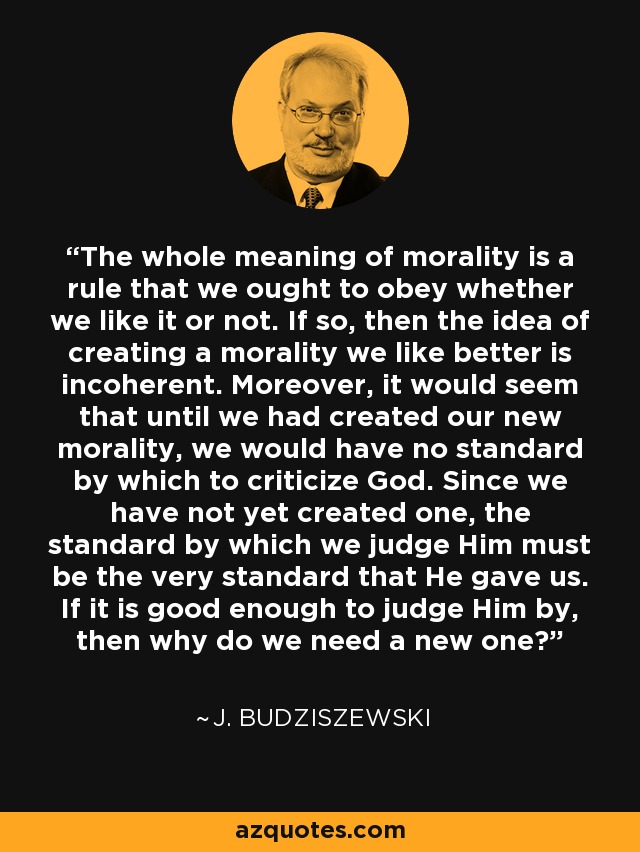 The whole meaning of morality is a rule that we ought to obey whether we like it or not. If so, then the idea of creating a morality we like better is incoherent. Moreover, it would seem that until we had created our new morality, we would have no standard by which to criticize God. Since we have not yet created one, the standard by which we judge Him must be the very standard that He gave us. If it is good enough to judge Him by, then why do we need a new one? - J. Budziszewski