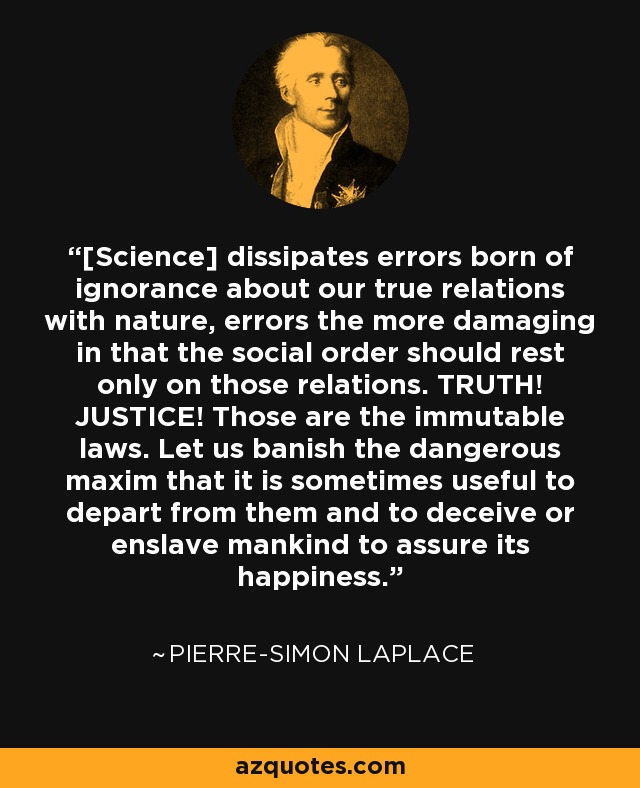 [Science] dissipates errors born of ignorance about our true relations with nature, errors the more damaging in that the social order should rest only on those relations. TRUTH! JUSTICE! Those are the immutable laws. Let us banish the dangerous maxim that it is sometimes useful to depart from them and to deceive or enslave mankind to assure its happiness. - Pierre-Simon Laplace