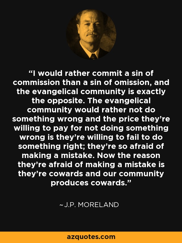 I would rather commit a sin of commission than a sin of omission, and the evangelical community is exactly the opposite. The evangelical community would rather not do something wrong and the price they're willing to pay for not doing something wrong is they're willing to fail to do something right; they're so afraid of making a mistake. Now the reason they're afraid of making a mistake is they're cowards and our community produces cowards. - J.P. Moreland