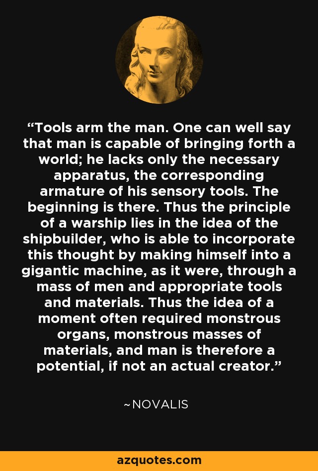 Tools arm the man. One can well say that man is capable of bringing forth a world; he lacks only the necessary apparatus, the corresponding armature of his sensory tools. The beginning is there. Thus the principle of a warship lies in the idea of the shipbuilder, who is able to incorporate this thought by making himself into a gigantic machine, as it were, through a mass of men and appropriate tools and materials. Thus the idea of a moment often required monstrous organs, monstrous masses of materials, and man is therefore a potential, if not an actual creator. - Novalis