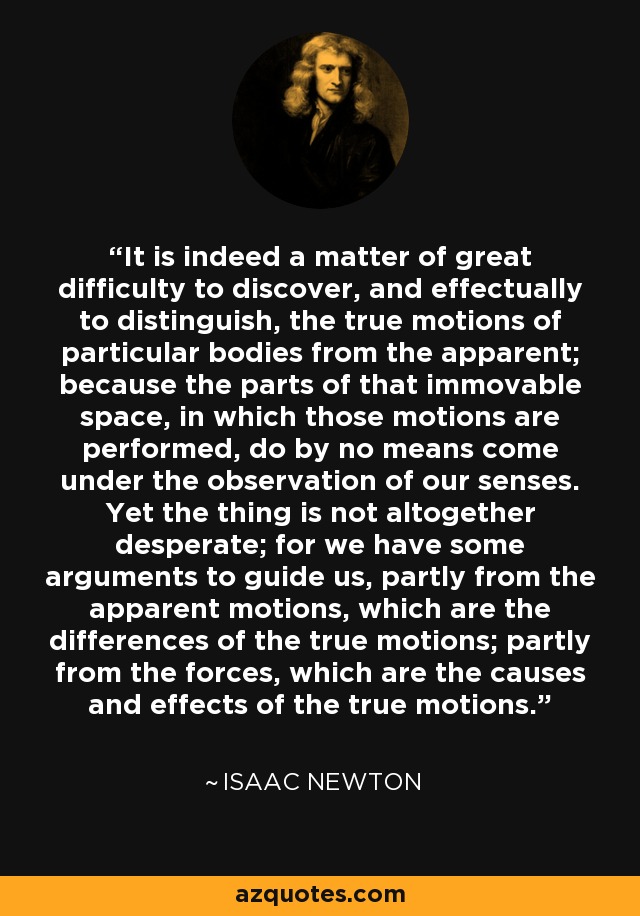 It is indeed a matter of great difficulty to discover, and effectually to distinguish, the true motions of particular bodies from the apparent; because the parts of that immovable space, in which those motions are performed, do by no means come under the observation of our senses. Yet the thing is not altogether desperate; for we have some arguments to guide us, partly from the apparent motions, which are the differences of the true motions; partly from the forces, which are the causes and effects of the true motions. - Isaac Newton