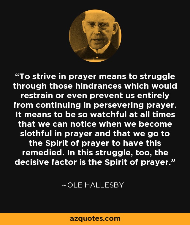 To strive in prayer means to struggle through those hindrances which would restrain or even prevent us entirely from continuing in persevering prayer. It means to be so watchful at all times that we can notice when we become slothful in prayer and that we go to the Spirit of prayer to have this remedied. In this struggle, too, the decisive factor is the Spirit of prayer. - Ole Hallesby
