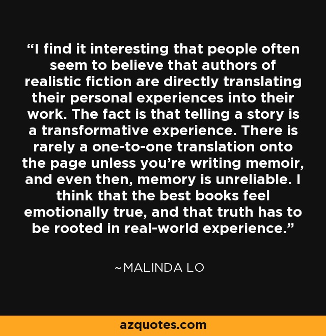 I find it interesting that people often seem to believe that authors of realistic fiction are directly translating their personal experiences into their work. The fact is that telling a story is a transformative experience. There is rarely a one-to-one translation onto the page unless you're writing memoir, and even then, memory is unreliable. I think that the best books feel emotionally true, and that truth has to be rooted in real-world experience. - Malinda Lo