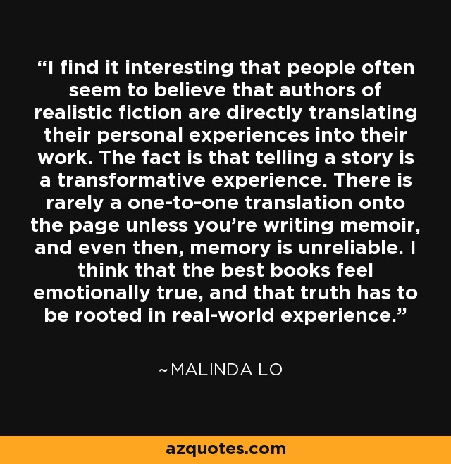 I find it interesting that people often seem to believe that authors of realistic fiction are directly translating their personal experiences into their work. The fact is that telling a story is a transformative experience. There is rarely a one-to-one translation onto the page unless you're writing memoir, and even then, memory is unreliable. I think that the best books feel emotionally true, and that truth has to be rooted in real-world experience. - Malinda Lo