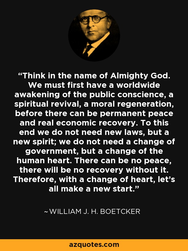 Think in the name of Almighty God. We must first have a worldwide awakening of the public conscience, a spiritual revival, a moral regeneration, before there can be permanent peace and real economic recovery. To this end we do not need new laws, but a new spirit; we do not need a change of government, but a change of the human heart. There can be no peace, there will be no recovery without it. Therefore, with a change of heart, let's all make a new start. - William J. H. Boetcker