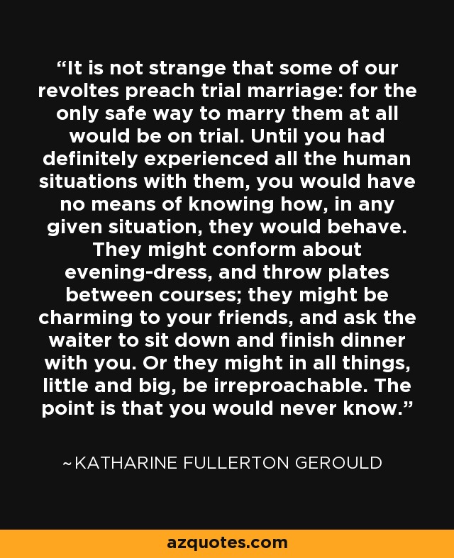 It is not strange that some of our revoltes preach trial marriage: for the only safe way to marry them at all would be on trial. Until you had definitely experienced all the human situations with them, you would have no means of knowing how, in any given situation, they would behave. They might conform about evening-dress, and throw plates between courses; they might be charming to your friends, and ask the waiter to sit down and finish dinner with you. Or they might in all things, little and big, be irreproachable. The point is that you would never know. - Katharine Fullerton Gerould