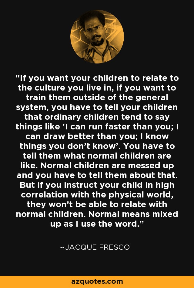 If you want your children to relate to the culture you live in, if you want to train them outside of the general system, you have to tell your children that ordinary children tend to say things like 'I can run faster than you; I can draw better than you; I know things you don't know'. You have to tell them what normal children are like. Normal children are messed up and you have to tell them about that. But if you instruct your child in high correlation with the physical world, they won't be able to relate with normal children. Normal means mixed up as I use the word. - Jacque Fresco