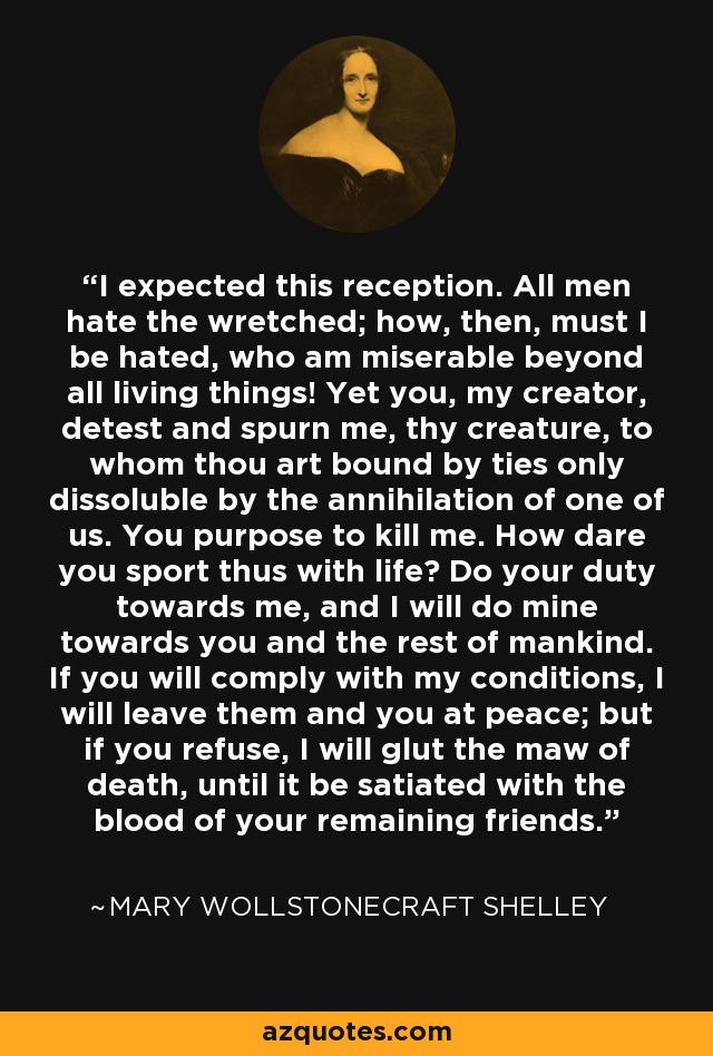 I expected this reception. All men hate the wretched; how, then, must I be hated, who am miserable beyond all living things! Yet you, my creator, detest and spurn me, thy creature, to whom thou art bound by ties only dissoluble by the annihilation of one of us. You purpose to kill me. How dare you sport thus with life? Do your duty towards me, and I will do mine towards you and the rest of mankind. If you will comply with my conditions, I will leave them and you at peace; but if you refuse, I will glut the maw of death, until it be satiated with the blood of your remaining friends. - Mary Wollstonecraft Shelley