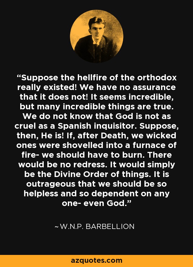 Suppose the hellfire of the orthodox really existed! We have no assurance that it does not! It seems incredible, but many incredible things are true. We do not know that God is not as cruel as a Spanish inquisitor. Suppose, then, He is! If, after Death, we wicked ones were shovelled into a furnace of fire- we should have to burn. There would be no redress. It would simply be the Divine Order of things. It is outrageous that we should be so helpless and so dependent on any one- even God. - W.N.P. Barbellion
