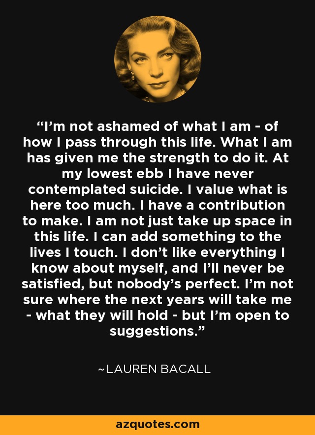 I’m not ashamed of what I am - of how I pass through this life. What I am has given me the strength to do it. At my lowest ebb I have never contemplated suicide. I value what is here too much. I have a contribution to make. I am not just take up space in this life. I can add something to the lives I touch. I don’t like everything I know about myself, and I’ll never be satisfied, but nobody’s perfect. I’m not sure where the next years will take me - what they will hold - but I’m open to suggestions. - Lauren Bacall