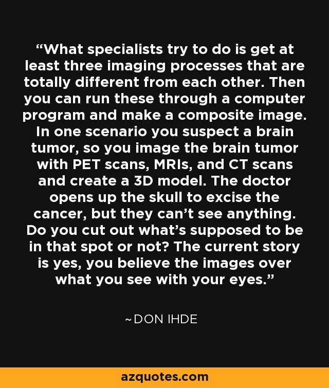 What specialists try to do is get at least three imaging processes that are totally different from each other. Then you can run these through a computer program and make a composite image. In one scenario you suspect a brain tumor, so you image the brain tumor with PET scans, MRIs, and CT scans and create a 3D model. The doctor opens up the skull to excise the cancer, but they can't see anything. Do you cut out what's supposed to be in that spot or not? The current story is yes, you believe the images over what you see with your eyes. - Don Ihde