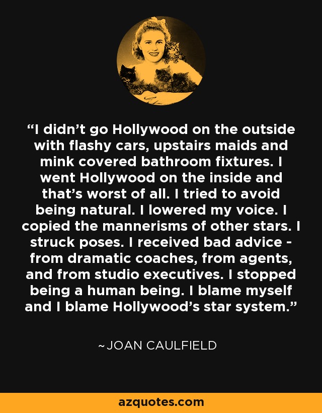 I didn't go Hollywood on the outside with flashy cars, upstairs maids and mink covered bathroom fixtures. I went Hollywood on the inside and that's worst of all. I tried to avoid being natural. I lowered my voice. I copied the mannerisms of other stars. I struck poses. I received bad advice - from dramatic coaches, from agents, and from studio executives. I stopped being a human being. I blame myself and I blame Hollywood's star system. - Joan Caulfield