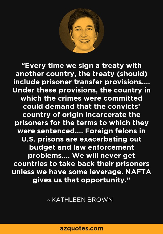 Every time we sign a treaty with another country, the treaty (should) include prisoner transfer provisions.... Under these provisions, the country in which the crimes were committed could demand that the convicts' country of origin incarcerate the prisoners for the terms to which they were sentenced.... Foreign felons in U.S. prisons are exacerbating out budget and law enforcement problems.... We will never get countries to take back their prisoners unless we have some leverage. NAFTA gives us that opportunity. - Kathleen Brown