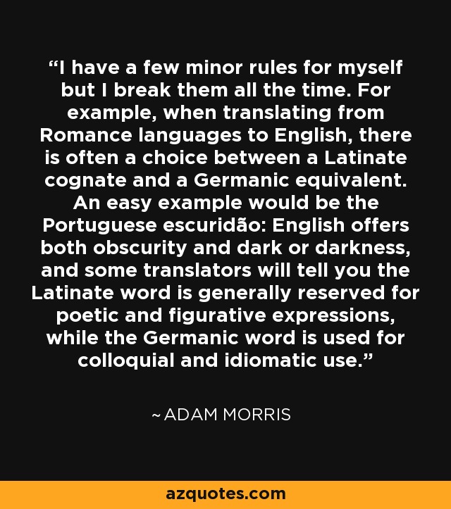 I have a few minor rules for myself but I break them all the time. For example, when translating from Romance languages to English, there is often a choice between a Latinate cognate and a Germanic equivalent. An easy example would be the Portuguese escuridão: English offers both obscurity and dark or darkness, and some translators will tell you the Latinate word is generally reserved for poetic and figurative expressions, while the Germanic word is used for colloquial and idiomatic use. - Adam Morris