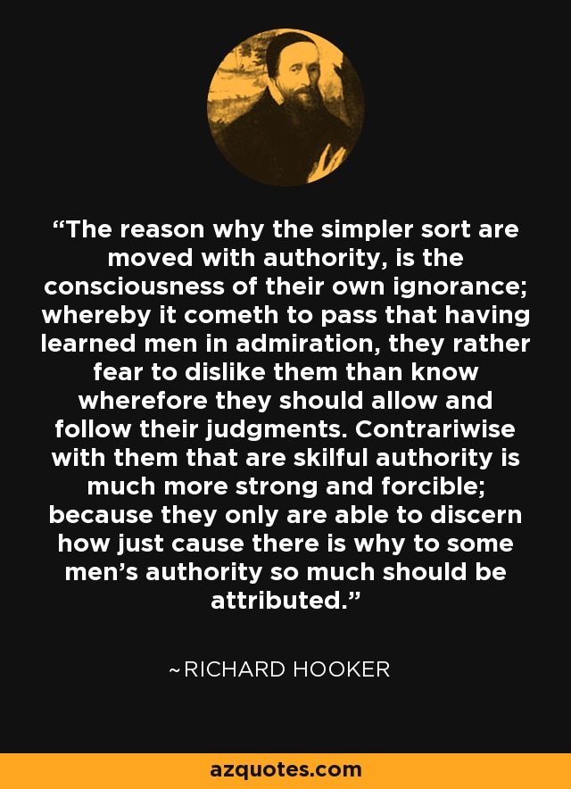 The reason why the simpler sort are moved with authority, is the consciousness of their own ignorance; whereby it cometh to pass that having learned men in admiration, they rather fear to dislike them than know wherefore they should allow and follow their judgments. Contrariwise with them that are skilful authority is much more strong and forcible; because they only are able to discern how just cause there is why to some men's authority so much should be attributed. - Richard Hooker