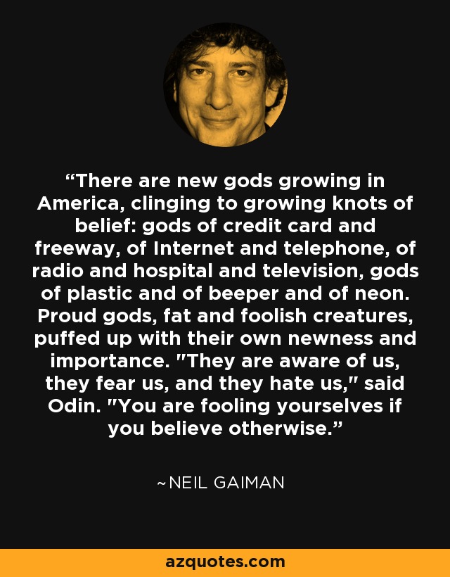There are new gods growing in America, clinging to growing knots of belief: gods of credit card and freeway, of Internet and telephone, of radio and hospital and television, gods of plastic and of beeper and of neon. Proud gods, fat and foolish creatures, puffed up with their own newness and importance. 